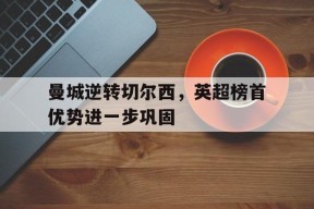 ag体育集团_曼城逆转切尔西，英超榜首优势进一步巩固(曼城12遭切尔西逆转,这场比赛为何这么牵动球迷的心?)